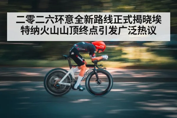 二零二六环意全新路线正式揭晓埃特纳火山山顶终点引发广泛热议